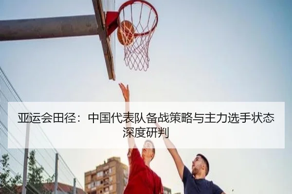 亚运会田径：中国代表队备战策略与主力选手状态深度研判
